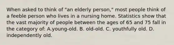 When asked to think of "an elderly person," most people think of a feeble person who lives in a nursing home. Statistics show that the vast majority of people between the ages of 65 and 75 fall in the category of: A.young-old. B. old-old. C. youthfully old. D. independently old.