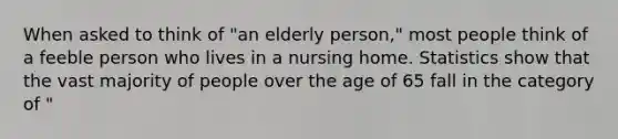 When asked to think of "an elderly person," most people think of a feeble person who lives in a nursing home. Statistics show that the vast majority of people over the age of 65 fall in the category of "