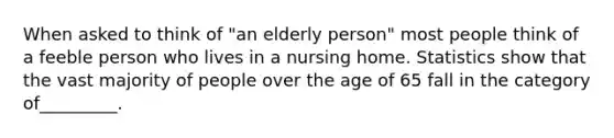 When asked to think of "an elderly person" most people think of a feeble person who lives in a nursing home. Statistics show that the vast majority of people over the age of 65 fall in the category of_________.