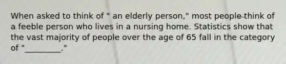 When asked to think of " an elderly person," most people think of a feeble person who lives in a nursing home. Statistics show that the vast majority of people over the age of 65 fall in the category of "_________."