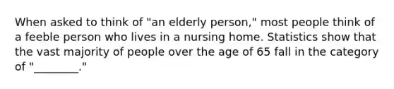 When asked to think of "an elderly person," most people think of a feeble person who lives in a nursing home. Statistics show that the vast majority of people over the age of 65 fall in the category of "________."