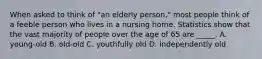 When asked to think of "an elderly person," most people think of a feeble person who lives in a nursing home. Statistics show that the vast majority of people over the age of 65 are _____. A. young-old B. old-old C. youthfully old D. independently old