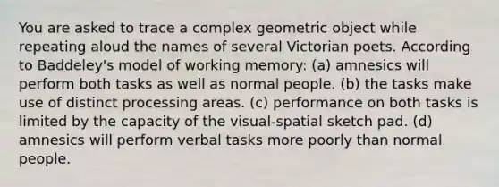 You are asked to trace a complex geometric object while repeating aloud the names of several Victorian poets. According to Baddeley's model of working memory: (a) amnesics will perform both tasks as well as normal people. (b) the tasks make use of distinct processing areas. (c) performance on both tasks is limited by the capacity of the visual-spatial sketch pad. (d) amnesics will perform verbal tasks more poorly than normal people.