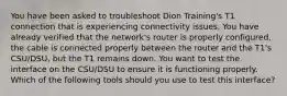 You have been asked to troubleshoot Dion Training's T1 connection that is experiencing connectivity issues. You have already verified that the network's router is properly configured, the cable is connected properly between the router and the T1's CSU/DSU, but the T1 remains down. You want to test the interface on the CSU/DSU to ensure it is functioning properly. Which of the following tools should you use to test this interface?