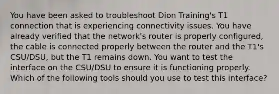 You have been asked to troubleshoot Dion Training's T1 connection that is experiencing connectivity issues. You have already verified that the network's router is properly configured, the cable is connected properly between the router and the T1's CSU/DSU, but the T1 remains down. You want to test the interface on the CSU/DSU to ensure it is functioning properly. Which of the following tools should you use to test this interface?