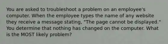 You are asked to troubleshoot a problem on an employee's computer. When the employee types the name of any website they receive a message stating, "The page cannot be displayed." You determine that nothing has changed on the computer. What is the MOST likely problem?