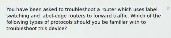 You have been asked to troubleshoot a router which uses label-switching and label-edge routers to forward traffic. Which of the following types of protocols should you be familiar with to troubleshoot this device?