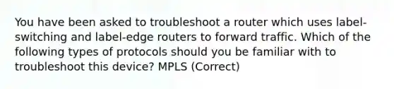 You have been asked to troubleshoot a router which uses label-switching and label-edge routers to forward traffic. Which of the following types of protocols should you be familiar with to troubleshoot this device? MPLS (Correct)