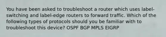 You have been asked to troubleshoot a router which uses label-switching and label-edge routers to forward traffic. Which of the following types of protocols should you be familiar with to troubleshoot this device? OSPF BGP MPLS EIGRP