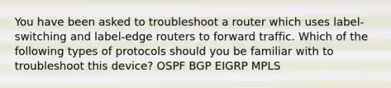 You have been asked to troubleshoot a router which uses label-switching and label-edge routers to forward traffic. Which of the following types of protocols should you be familiar with to troubleshoot this device? OSPF BGP EIGRP MPLS