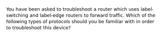 You have been asked to troubleshoot a router which uses label-switching and label-edge routers to forward traffic. Which of the following types of protocols should you be familiar with in order to troubleshoot this device?