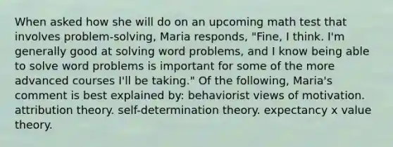 When asked how she will do on an upcoming math test that involves problem-solving, Maria responds, "Fine, I think. I'm generally good at solving word problems, and I know being able to solve word problems is important for some of the more advanced courses I'll be taking." Of the following, Maria's comment is best explained by: behaviorist views of motivation. <a href='https://www.questionai.com/knowledge/kfeWuGXBXQ-attribution-theory' class='anchor-knowledge'>attribution theory</a>. self-determination theory. expectancy x value theory.