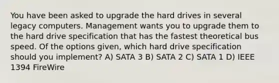 You have been asked to upgrade the hard drives in several legacy computers. Management wants you to upgrade them to the hard drive specification that has the fastest theoretical bus speed. Of the options given, which hard drive specification should you implement? A) SATA 3 B) SATA 2 C) SATA 1 D) IEEE 1394 FireWire