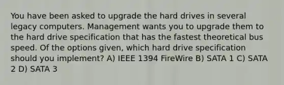 You have been asked to upgrade the hard drives in several legacy computers. Management wants you to upgrade them to the hard drive specification that has the fastest theoretical bus speed. Of the options given, which hard drive specification should you implement? A) IEEE 1394 FireWire B) SATA 1 C) SATA 2 D) SATA 3