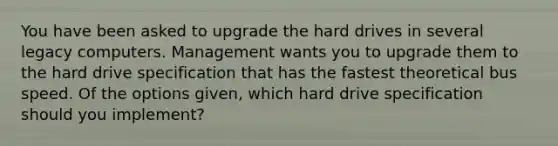 You have been asked to upgrade the hard drives in several legacy computers. Management wants you to upgrade them to the hard drive specification that has the fastest theoretical bus speed. Of the options given, which hard drive specification should you implement?