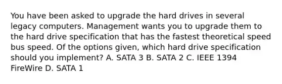 You have been asked to upgrade the hard drives in several legacy computers. Management wants you to upgrade them to the hard drive specification that has the fastest theoretical speed bus speed. Of the options given, which hard drive specification should you implement? A. SATA 3 B. SATA 2 C. IEEE 1394 FireWire D. SATA 1