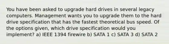 You have been asked to upgrade hard drives in several legacy computers. Management wants you to upgrade them to the hard drive specification that has the fastest theoretical bus speed. Of the options given, which drive specification would you implement? a) IEEE 1394 firewire b) SATA 1 c) SATA 3 d) SATA 2