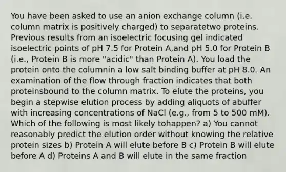 You have been asked to use an anion exchange column (i.e. column matrix is positively charged) to separatetwo proteins. Previous results from an isoelectric focusing gel indicated isoelectric points of pH 7.5 for Protein A,and pH 5.0 for Protein B (i.e., Protein B is more "acidic" than Protein A). You load the protein onto the columnin a low salt binding buffer at pH 8.0. An examination of the flow through fraction indicates that both proteinsbound to the column matrix. To elute the proteins, you begin a stepwise elution process by adding aliquots of abuffer with increasing concentrations of NaCl (e.g., from 5 to 500 mM). Which of the following is most likely tohappen? a) You cannot reasonably predict the elution order without knowing the relative protein sizes b) Protein A will elute before B c) Protein B will elute before A d) Proteins A and B will elute in the same fraction