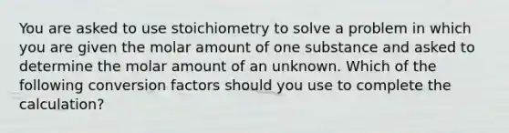 You are asked to use stoichiometry to solve a problem in which you are given the molar amount of one substance and asked to determine the molar amount of an unknown. Which of the following conversion factors should you use to complete the calculation?