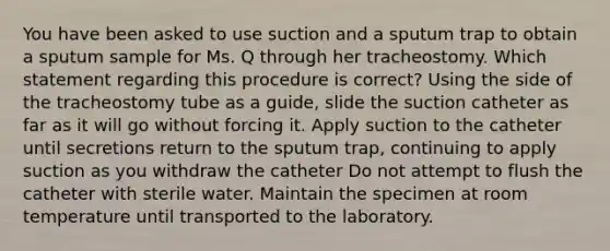 You have been asked to use suction and a sputum trap to obtain a sputum sample for Ms. Q through her tracheostomy. Which statement regarding this procedure is correct? Using the side of the tracheostomy tube as a guide, slide the suction catheter as far as it will go without forcing it. Apply suction to the catheter until secretions return to the sputum trap, continuing to apply suction as you withdraw the catheter Do not attempt to flush the catheter with sterile water. Maintain the specimen at room temperature until transported to the laboratory.