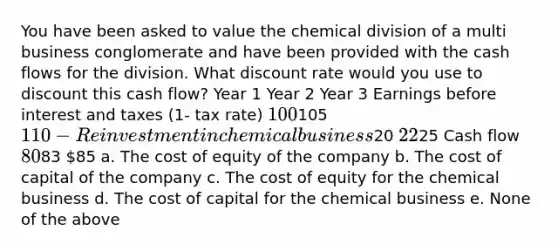 You have been asked to value the chemical division of a multi business conglomerate and have been provided with the cash flows for the division. What discount rate would you use to discount this cash flow? Year 1 Year 2 Year 3 Earnings before interest and taxes (1- tax rate) 100105 110 - Reinvestment in chemical business20 2225 Cash flow 8083 85 a. The cost of equity of the company b. The cost of capital of the company c. The cost of equity for the chemical business d. The cost of capital for the chemical business e. None of the above