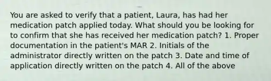 You are asked to verify that a patient, Laura, has had her medication patch applied today. What should you be looking for to confirm that she has received her medication patch? 1. Proper documentation in the patient's MAR 2. Initials of the administrator directly written on the patch 3. Date and time of application directly written on the patch 4. All of the above