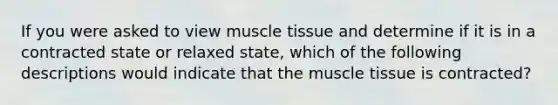 If you were asked to view muscle tissue and determine if it is in a contracted state or relaxed state, which of the following descriptions would indicate that the muscle tissue is contracted?