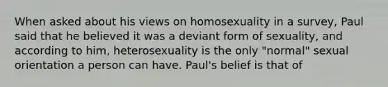 When asked about his views on homosexuality in a survey, Paul said that he believed it was a deviant form of sexuality, and according to him, heterosexuality is the only "normal" sexual orientation a person can have. Paul's belief is that of