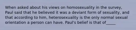 When asked about his views on homosexuality in the survey, Paul said that he believed it was a deviant form of sexuality, and that according to him, heterosexuality is the only normal sexual orientation a person can have. Paul's belief is that of_____