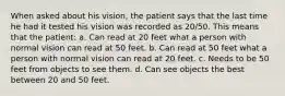 When asked about his vision, the patient says that the last time he had it tested his vision was recorded as 20/50. This means that the patient: a. Can read at 20 feet what a person with normal vision can read at 50 feet. b. Can read at 50 feet what a person with normal vision can read at 20 feet. c. Needs to be 50 feet from objects to see them. d. Can see objects the best between 20 and 50 feet.