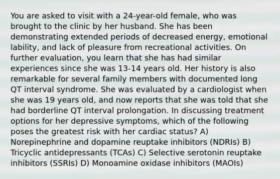 You are asked to visit with a 24-year-old female, who was brought to the clinic by her husband. She has been demonstrating extended periods of decreased energy, emotional lability, and lack of pleasure from recreational activities. On further evaluation, you learn that she has had similar experiences since she was 13-14 years old. Her history is also remarkable for several family members with documented long QT interval syndrome. She was evaluated by a cardiologist when she was 19 years old, and now reports that she was told that she had borderline QT interval prolongation. In discussing treatment options for her depressive symptoms, which of the following poses the greatest risk with her cardiac status? A) Norepinephrine and dopamine reuptake inhibitors (NDRIs) B) Tricyclic antidepressants (TCAs) C) Selective serotonin reuptake inhibitors (SSRIs) D) Monoamine oxidase inhibitors (MAOIs)