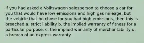 If you had asked a Volkswagen salesperson to choose a car for you that would have low emissions and high gas mileage, but the vehicle that he chose for you had high emissions, then this is breached a. strict liability b. the implied warranty of fitness for a particular purpose. c. the implied warranty of merchantability d. a breach of an express warranty.