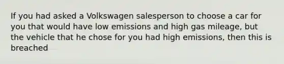 If you had asked a Volkswagen salesperson to choose a car for you that would have low emissions and high gas mileage, but the vehicle that he chose for you had high emissions, then this is breached