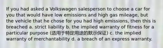 If you had asked a Volkswagen salesperson to choose a car for you that would have low emissions and high gas mileage, but the vehicle that he chose for you had high emissions, then this is breached a. strict liability b. the implied warranty of fitness for a particular purpose (适用于特定用途的默示保证) c. the implied warranty of merchantability d. a breach of an express warranty.