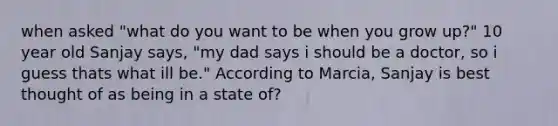 when asked "what do you want to be when you grow up?" 10 year old Sanjay says, "my dad says i should be a doctor, so i guess thats what ill be." According to Marcia, Sanjay is best thought of as being in a state of?