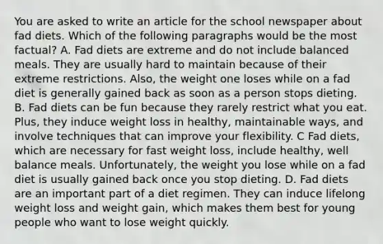 You are asked to write an article for the school newspaper about fad diets. Which of the following paragraphs would be the most factual? A. Fad diets are extreme and do not include balanced meals. They are usually hard to maintain because of their extreme restrictions. Also, the weight one loses while on a fad diet is generally gained back as soon as a person stops dieting. B. Fad diets can be fun because they rarely restrict what you eat. Plus, they induce weight loss in healthy, maintainable ways, and involve techniques that can improve your flexibility. C Fad diets, which are necessary for fast weight loss, include healthy, well balance meals. Unfortunately, the weight you lose while on a fad diet is usually gained back once you stop dieting. D. Fad diets are an important part of a diet regimen. They can induce lifelong weight loss and weight gain, which makes them best for young people who want to lose weight quickly.