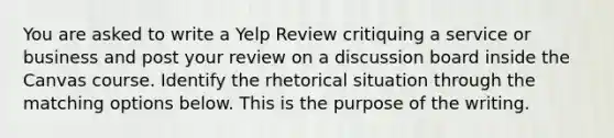 You are asked to write a Yelp Review critiquing a service or business and post your review on a discussion board inside the Canvas course. Identify the rhetorical situation through the matching options below. This is the purpose of the writing.