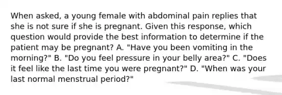 When​ asked, a young female with abdominal pain replies that she is not sure if she is pregnant. Given this​ response, which question would provide the best information to determine if the patient may be​ pregnant? A. ​"Have you been vomiting in the​ morning?" B. ​"Do you feel pressure in your belly​ area?" C. ​"Does it feel like the last time you were​ pregnant?" D. ​"When was your last normal menstrual​ period?"