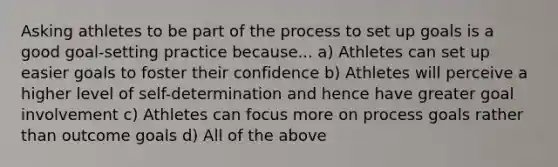 Asking athletes to be part of the process to set up goals is a good goal-setting practice because... a) Athletes can set up easier goals to foster their confidence b) Athletes will perceive a higher level of self-determination and hence have greater goal involvement c) Athletes can focus more on process goals rather than outcome goals d) All of the above