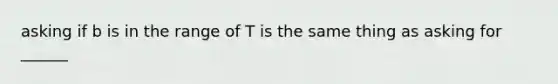 asking if b is in the range of T is the same thing as asking for ______