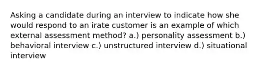 Asking a candidate during an interview to indicate how she would respond to an irate customer is an example of which external assessment method? a.) personality assessment b.) behavioral interview c.) unstructured interview d.) situational interview