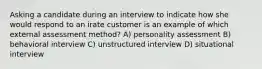 Asking a candidate during an interview to indicate how she would respond to an irate customer is an example of which external assessment method? A) personality assessment B) behavioral interview C) unstructured interview D) situational interview