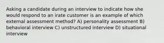 Asking a candidate during an interview to indicate how she would respond to an irate customer is an example of which external assessment method? A) personality assessment B) behavioral interview C) unstructured interview D) situational interview