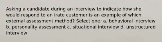 Asking a candidate during an interview to indicate how she would respond to an irate customer is an example of which external assessment method? Select one: a. behavioral interview b. personality assessment c. situational interview d. unstructured interview