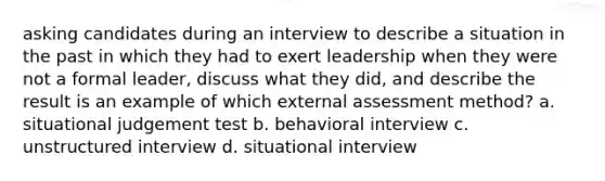 asking candidates during an interview to describe a situation in the past in which they had to exert leadership when they were not a formal leader, discuss what they did, and describe the result is an example of which external assessment method? a. situational judgement test b. behavioral interview c. unstructured interview d. situational interview