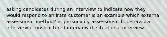 asking candidates during an interview to indicate how they would respond to an irate customer is an example which external assessment method? a. personality assessment b. behavioral interview c. unstructured interview d. situational interview