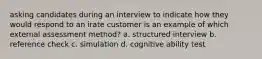 asking candidates during an interview to indicate how they would respond to an irate customer is an example of which external assessment method? a. structured interview b. reference check c. simulation d. cognitive ability test