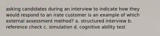 asking candidates during an interview to indicate how they would respond to an irate customer is an example of which external assessment method? a. structured interview b. reference check c. simulation d. cognitive ability test