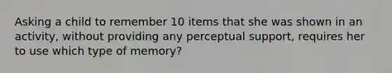 Asking a child to remember 10 items that she was shown in an activity, without providing any perceptual support, requires her to use which type of memory?