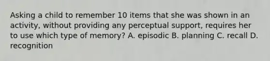 Asking a child to remember 10 items that she was shown in an activity, without providing any perceptual support, requires her to use which type of memory? A. episodic B. planning C. recall D. recognition